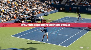 警惕VPN加速器破解版PC背后的网络安全陷阱