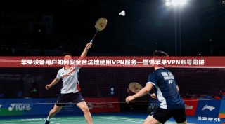 苹果设备用户如何安全合法地使用VPN服务—警惕苹果VPN账号陷阱