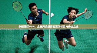 联通国际VPN，企业跨境通信的高效桥梁与安全之选