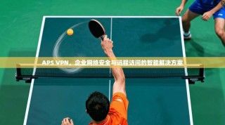 APS VPN，企业网络安全与远程访问的智能解决方案