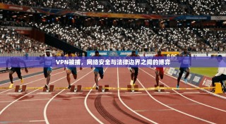 VPN被捕，网络安全与法律边界之间的博弈