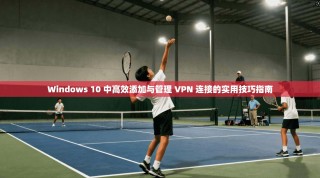 Windows 10 中高效添加与管理 VPN 连接的实用技巧指南