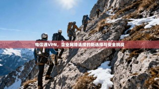 电信通VPN，企业网络连接的新选择与安全挑战