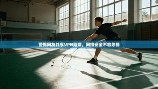 警惕网友共享VPN陷阱，网络安全不容忽视