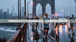 构建高效安全的VPN三地组网解决方案，企业跨地域协同的新引擎