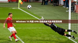 Windows 10 内建 VPN 功能详解与实用配置指南