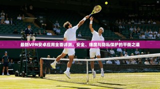 最新VPN安卓应用全面评测，安全、速度与隐私保护的平衡之道