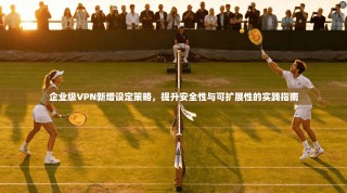企业级VPN新增设定策略，提升安全性与可扩展性的实践指南