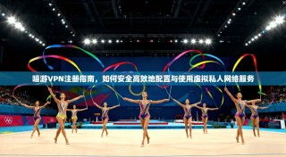 嘻游VPN注册指南，如何安全高效地配置与使用虚拟私人网络服务