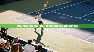 日钢VPN系统构建与优化，保障企业网络安全的实践路径