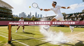Windows 10 搭建 VPN 服务器完整指南，安全远程访问企业资源