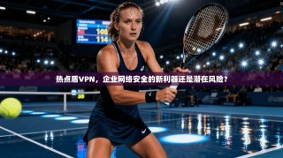 热点盾VPN，企业网络安全的新利器还是潜在风险？