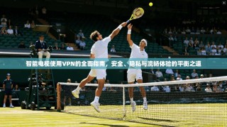 智能电视使用VPN的全面指南，安全、隐私与流畅体验的平衡之道