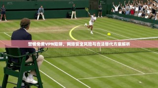警惕免费VPN陷阱，网络安全风险与合法替代方案解析