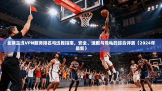 全球主流VPN服务排名与选择指南，安全、速度与隐私的综合评测（2024年最新）