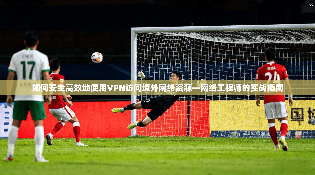 如何安全高效地使用VPN访问境外网络资源—网络工程师的实战指南  第1张