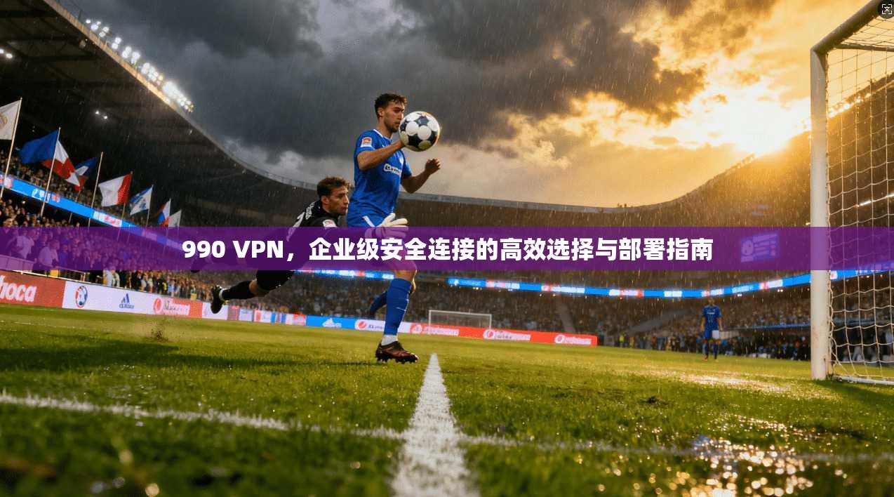 990 VPN,企业级安全连接的高效选择与部署指南 第1张 990 VPN,企业级安全连接的高效选择与部署指南 第1张