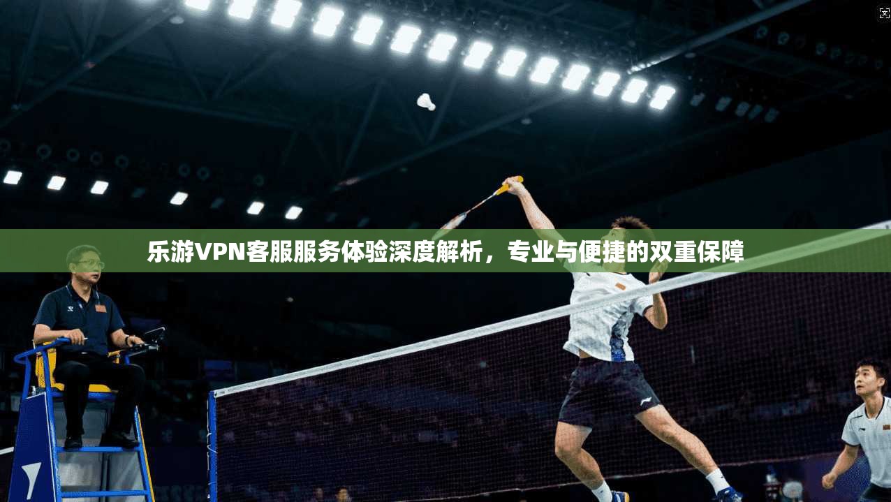 乐游VPN客服服务体验深度解析，专业与便捷的双重保障  第1张