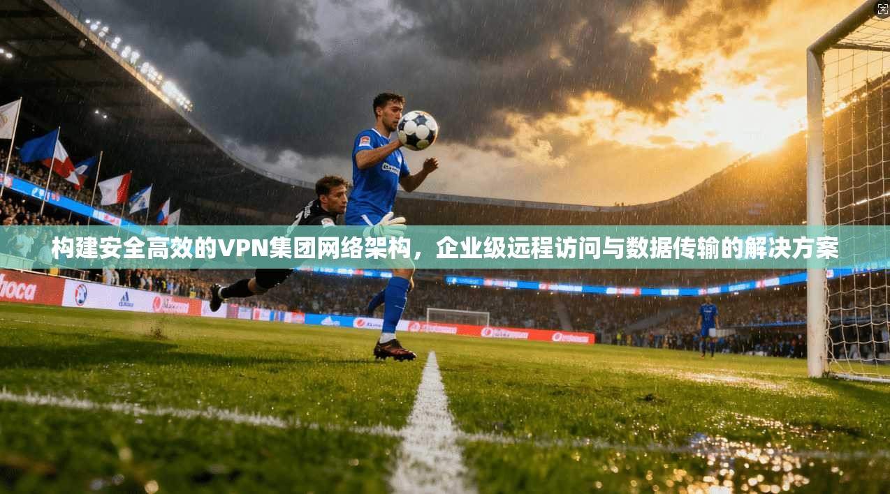 构建安全高效的VPN集团网络架构，企业级远程访问与数据传输的解决方案