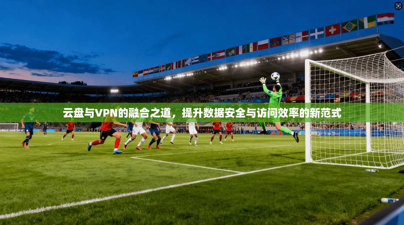 云盘与VPN的融合之道，提升数据安全与访问效率的新范式