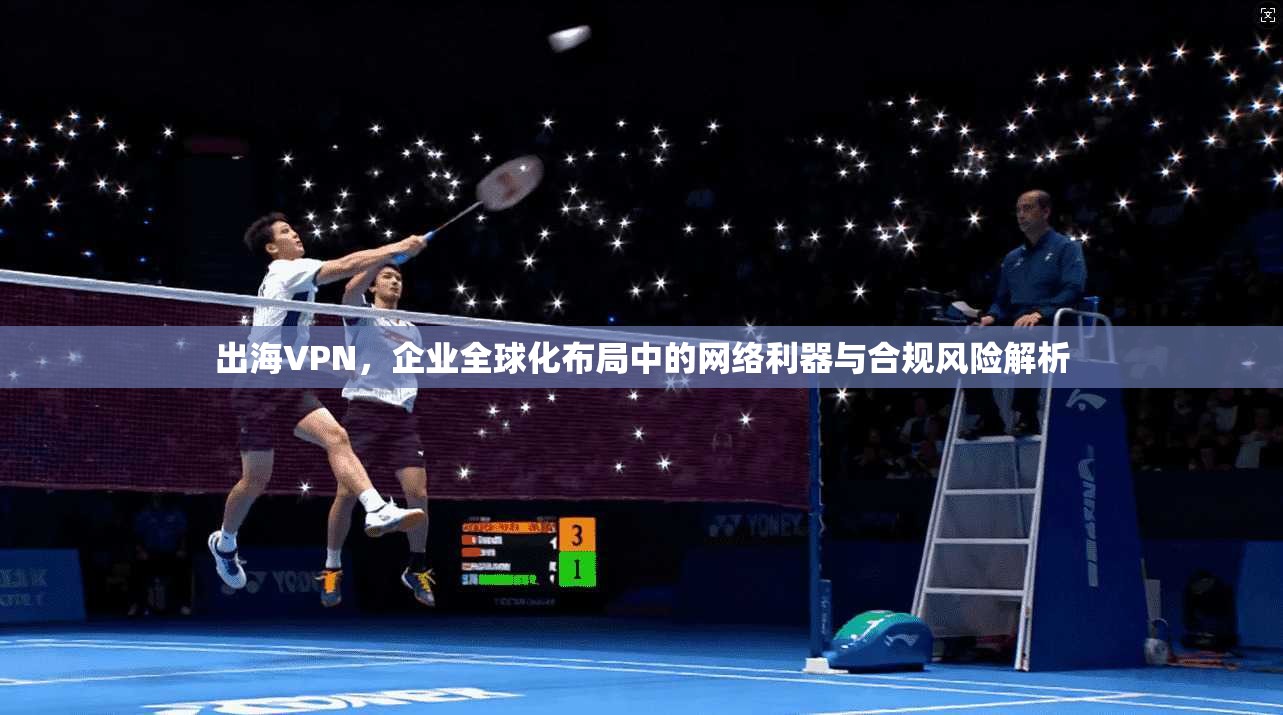出海VPN，企业全球化布局中的网络利器与合规风险解析