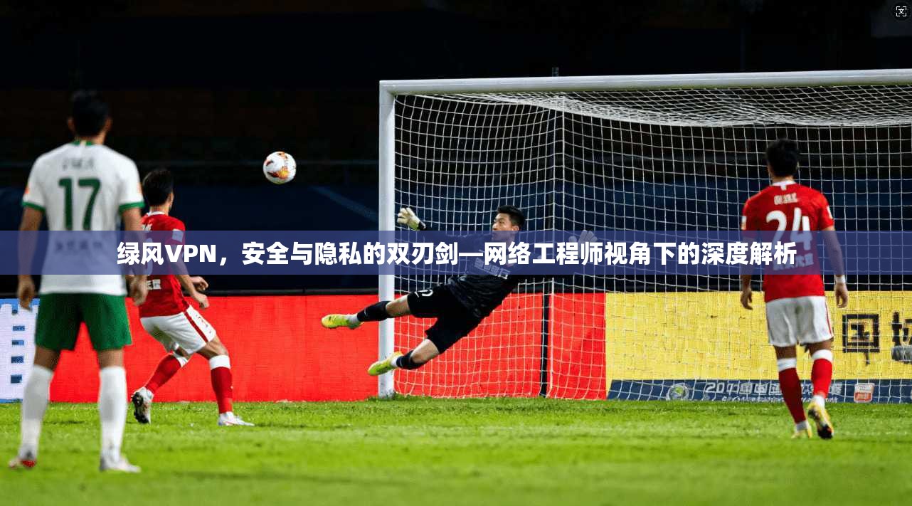 绿风VPN，安全与隐私的双刃剑—网络工程师视角下的深度解析