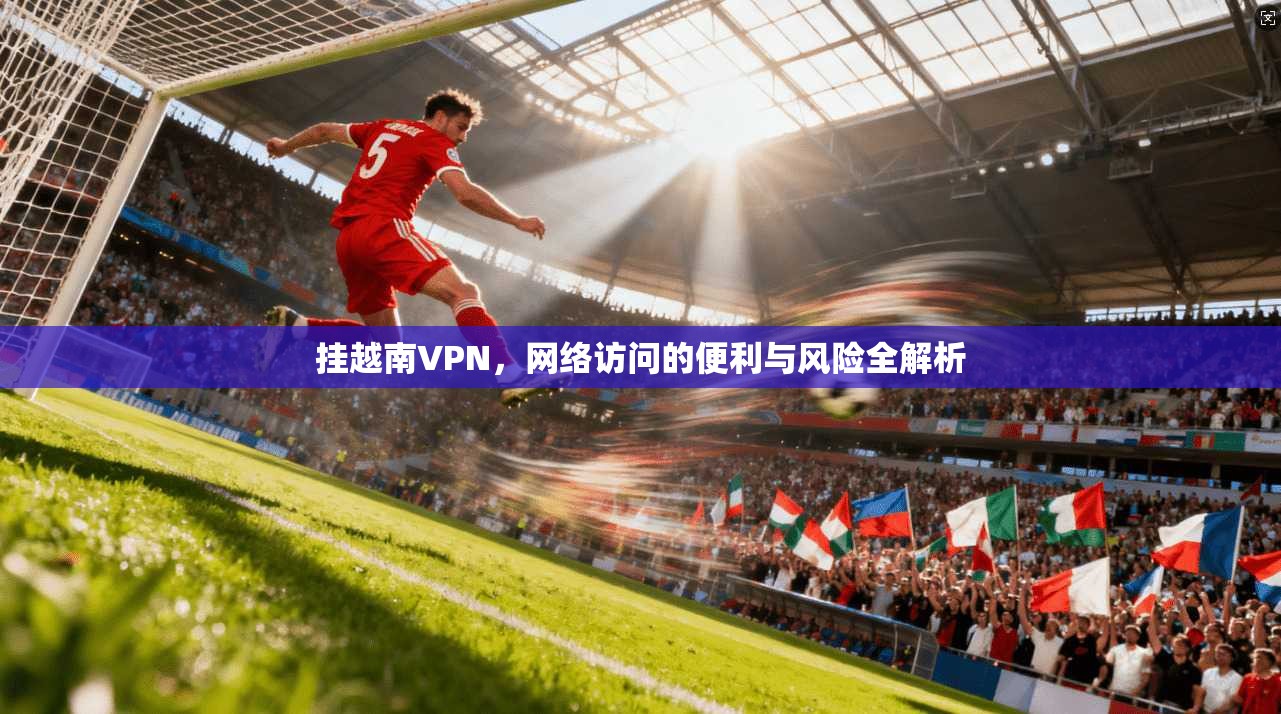 挂越南VPN，网络访问的便利与风险全解析