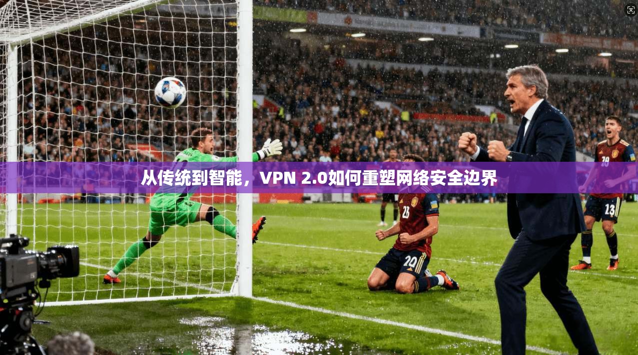 从传统到智能，VPN 2.0如何重塑网络安全边界