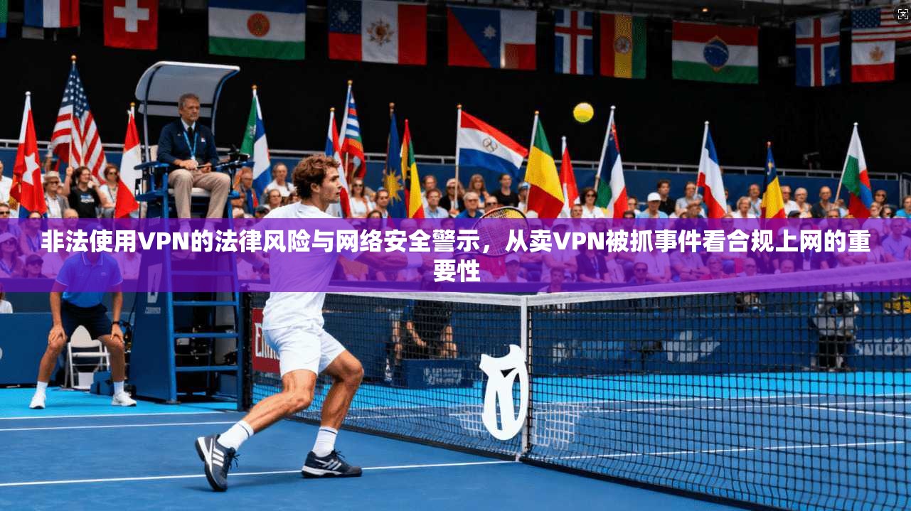 非法使用VPN的法律风险与网络安全警示，从卖VPN被抓事件看合规上网的重要性