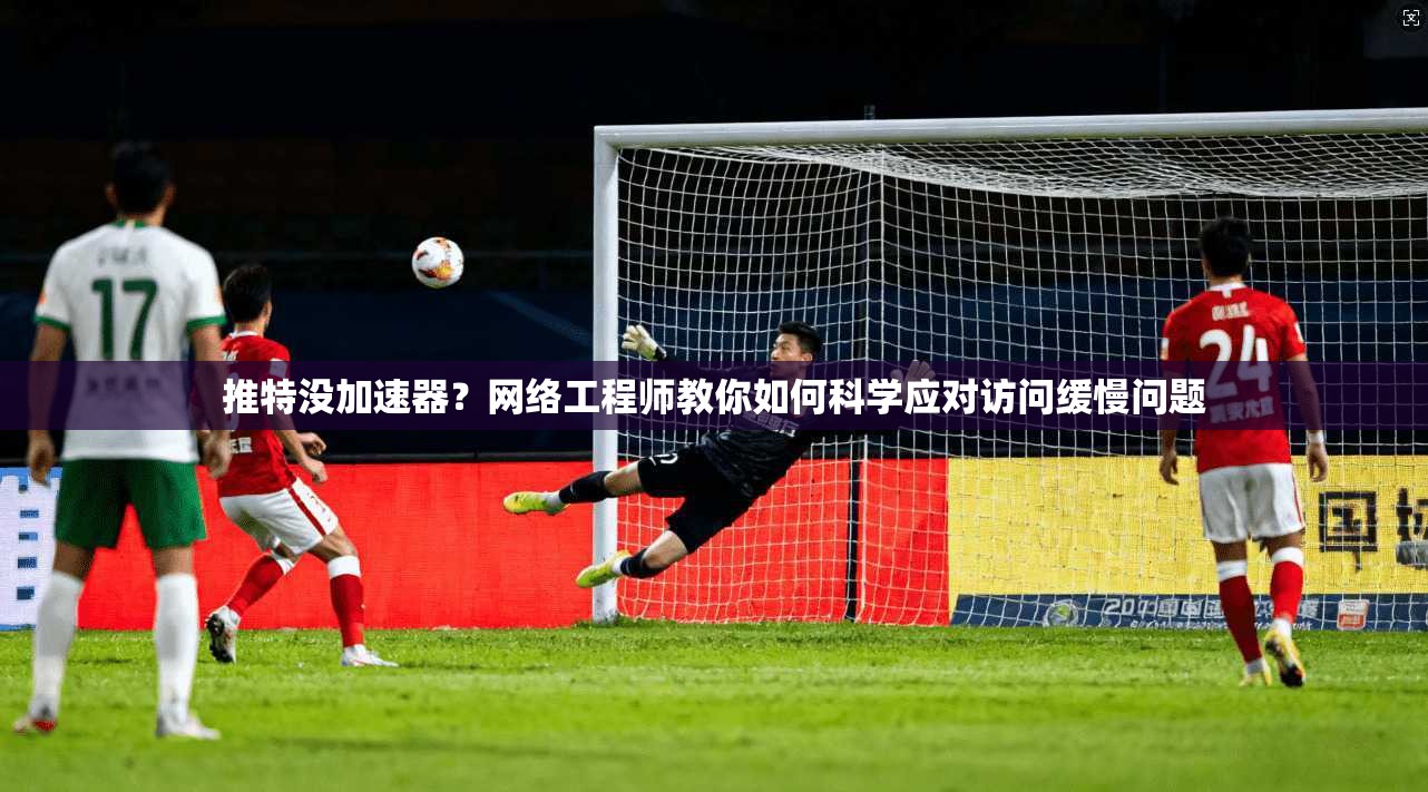 推特没加速器？网络工程师教你如何科学应对访问缓慢问题
