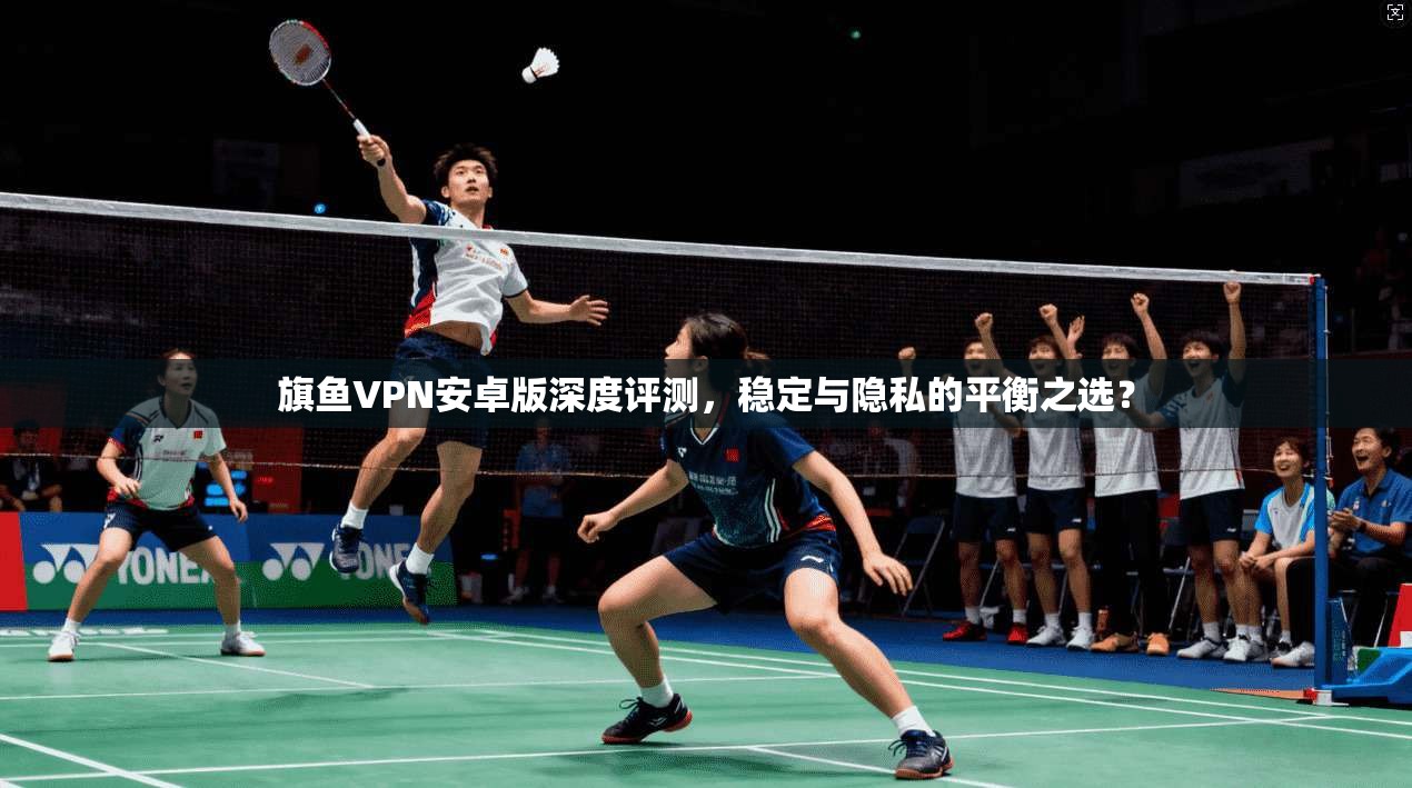 旗鱼VPN安卓版深度评测，稳定与隐私的平衡之选？