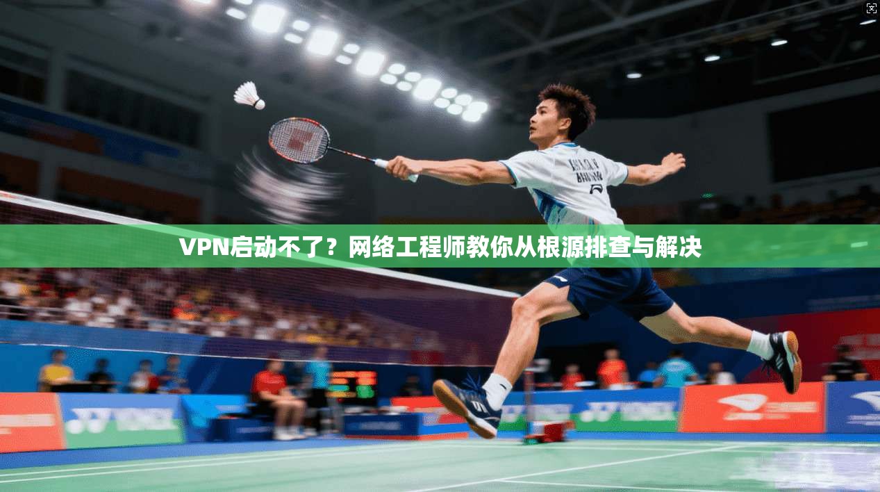 VPN启动不了？网络工程师教你从根源排查与解决
