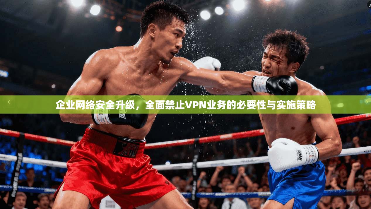 企业网络安全升级,全面禁止VPN业务的必要性与实施策略 企业网络安全升级,全面禁止VPN业务的必要性与实施策略