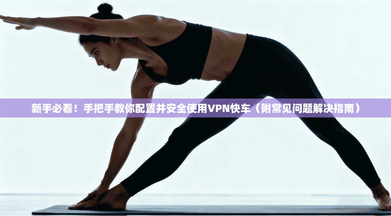 新手必看！手把手教你配置并安全使用VPN快车（附常见问题解决指南）