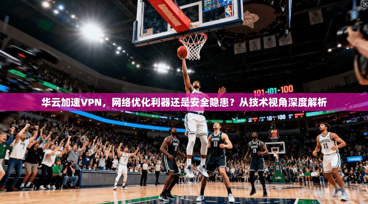 华云加速VPN，网络优化利器还是安全隐患？从技术视角深度解析