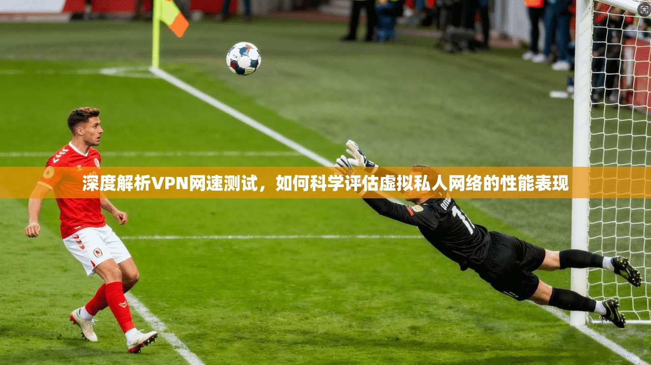 深度解析VPN网速测试，如何科学评估虚拟私人网络的性能表现