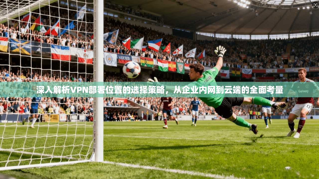 深入解析VPN部署位置的选择策略，从企业内网到云端的全面考量