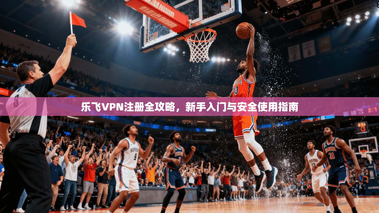 乐飞VPN注册全攻略，新手入门与安全使用指南