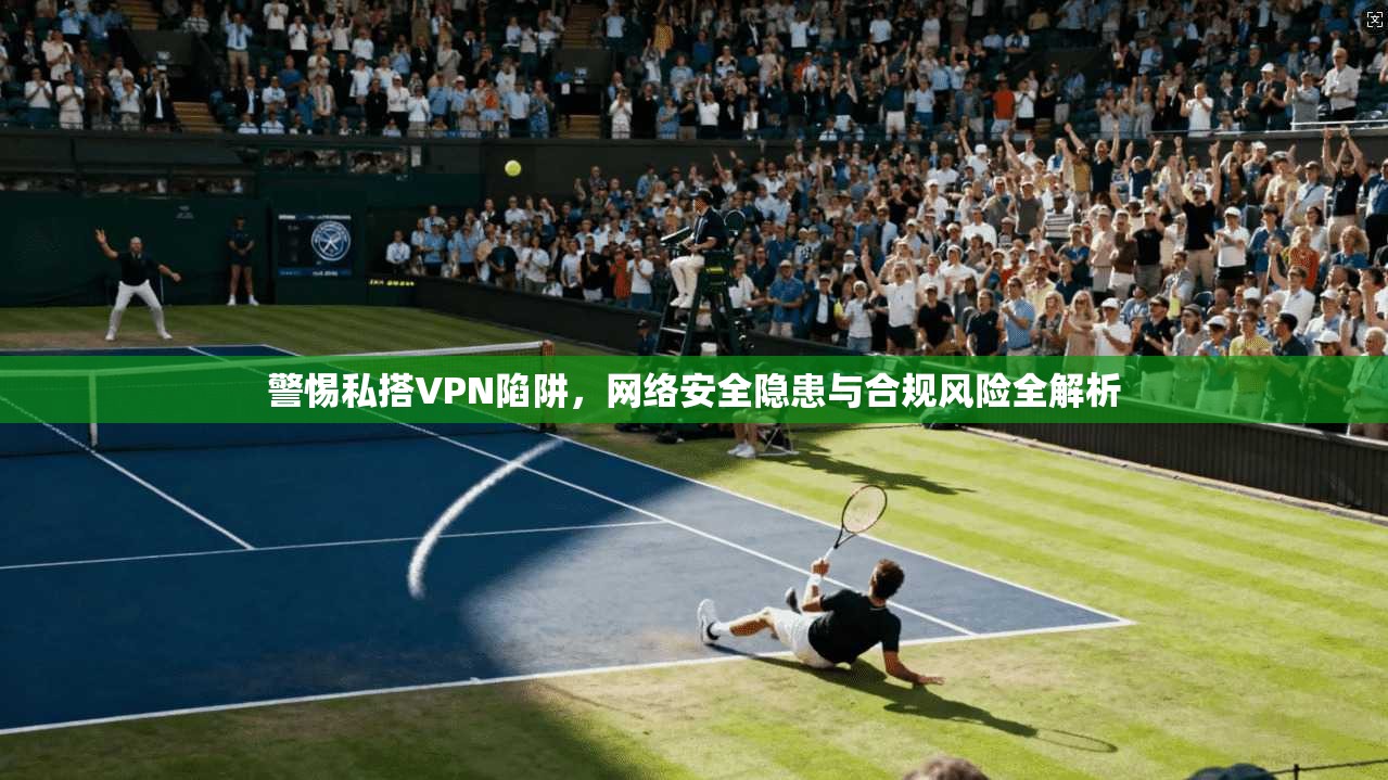 警惕私搭VPN陷阱，网络安全隐患与合规风险全解析