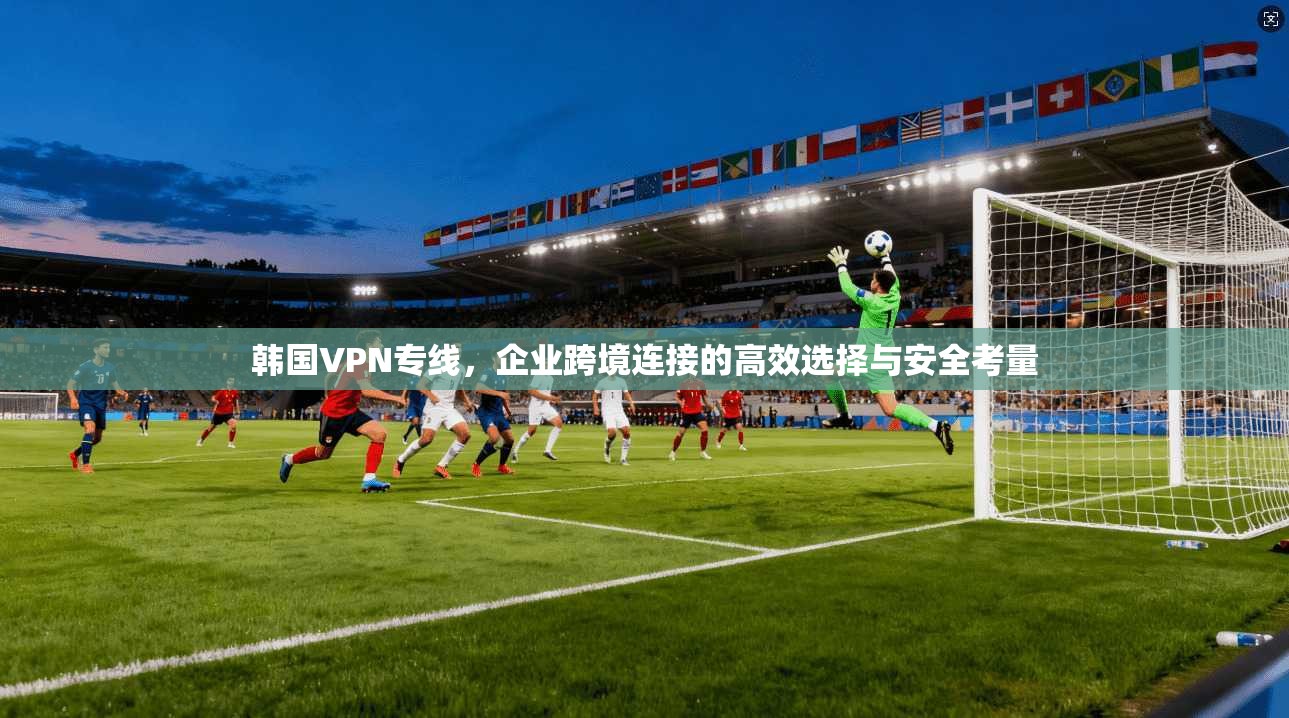 韩国VPN专线，企业跨境连接的高效选择与安全考量