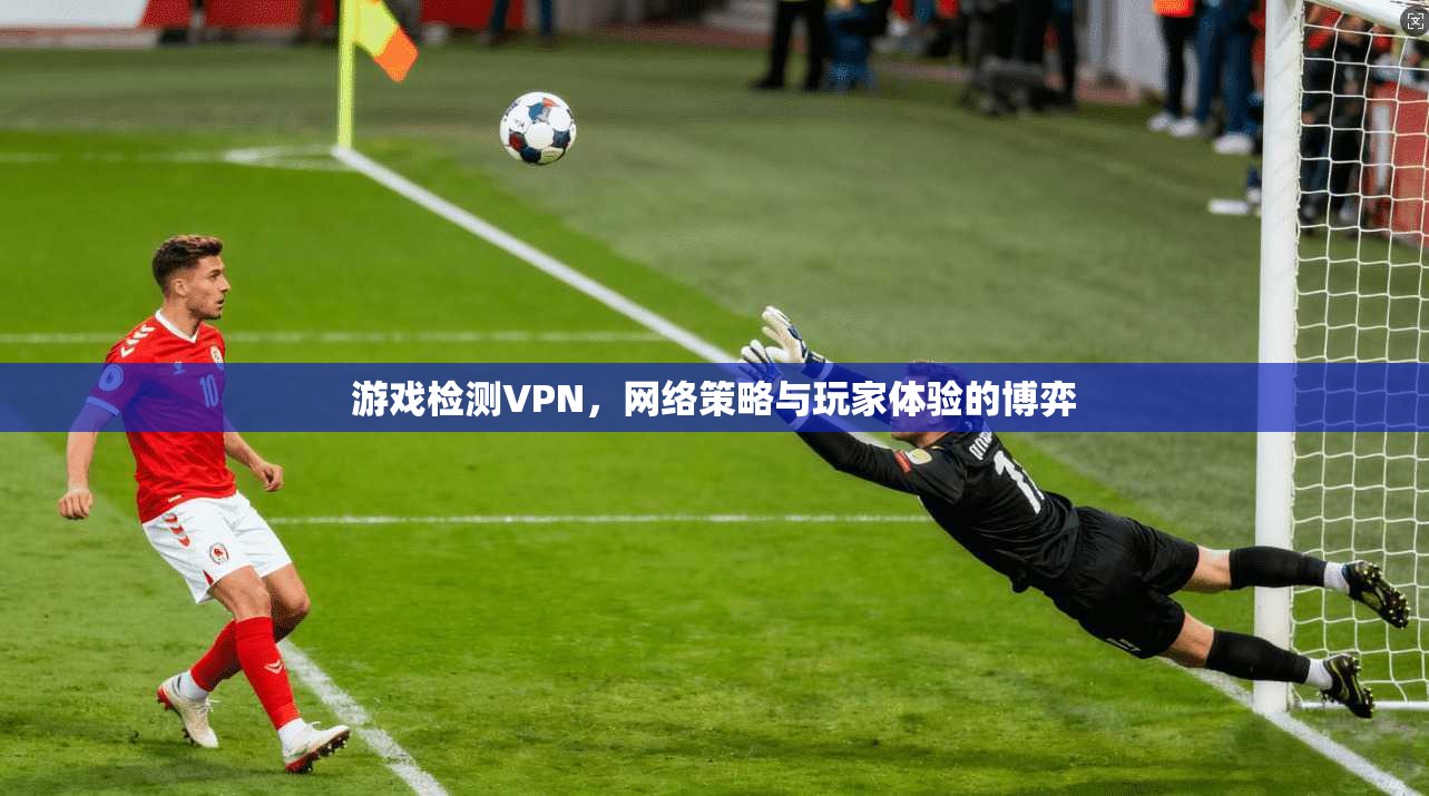 游戏检测VPN,网络策略与玩家体验的博弈 游戏检测VPN,网络策略与玩家体验的博弈