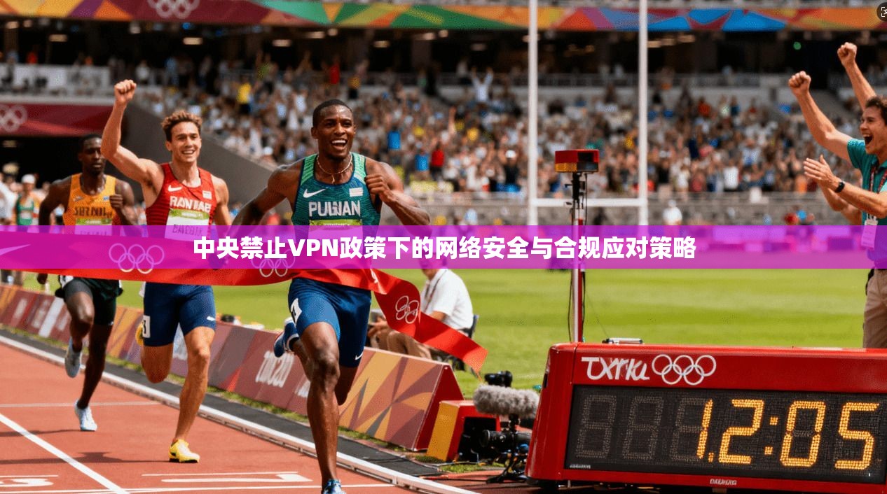 中央禁止VPN政策下的网络安全与合规应对策略