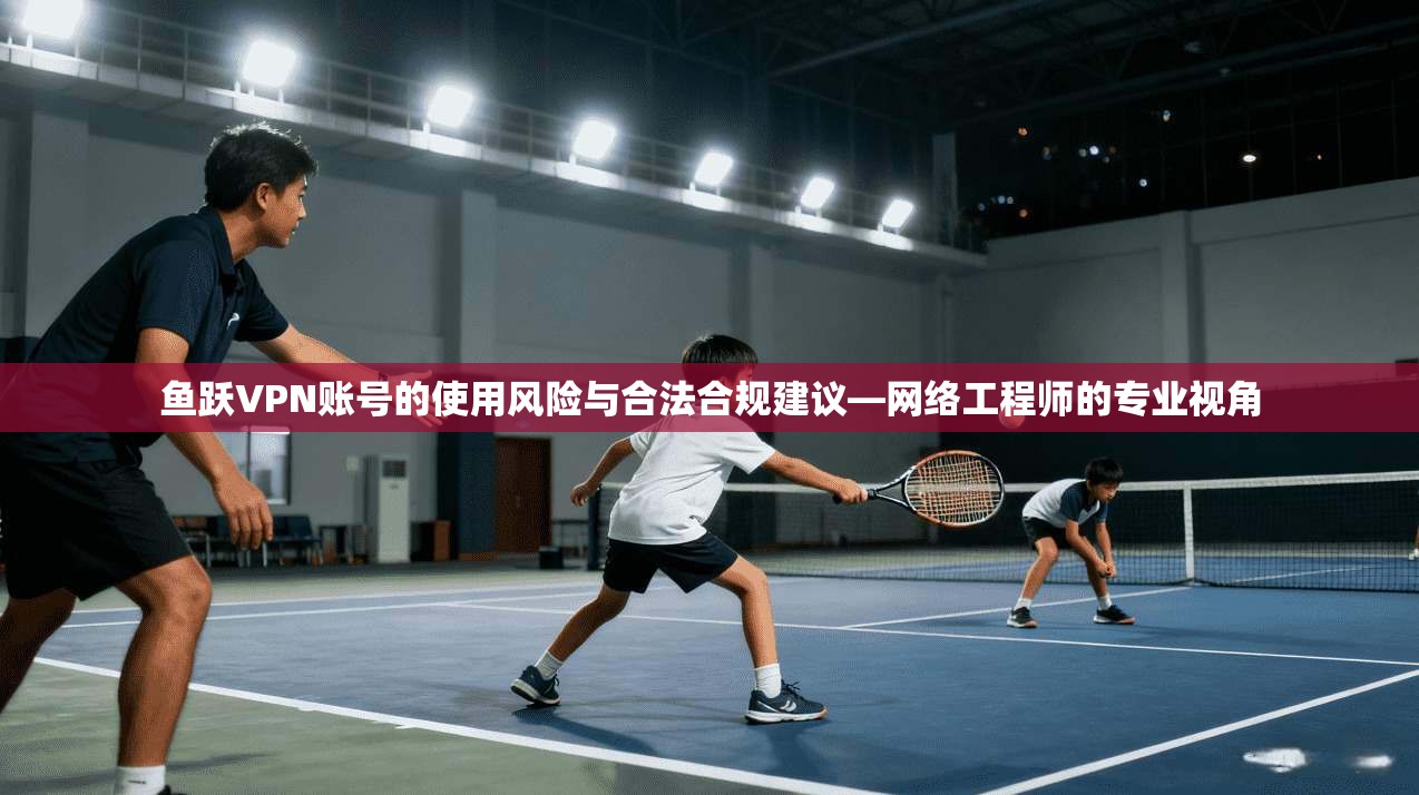鱼跃VPN账号的使用风险与合法合规建议—网络工程师的专业视角