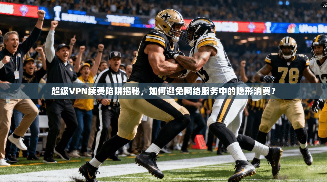 超级VPN续费陷阱揭秘，如何避免网络服务中的隐形消费？