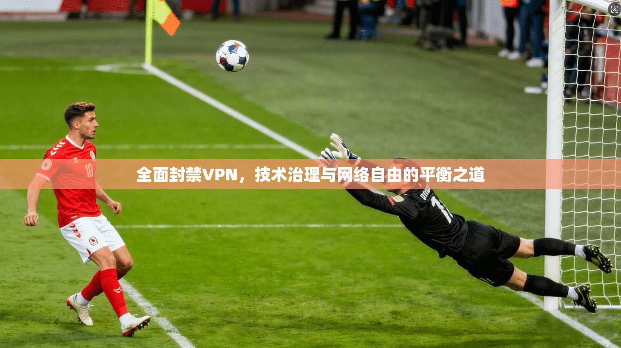 全面封禁VPN,技术治理与网络自由的平衡之道 全面封禁VPN,技术治理与网络自由的平衡之道