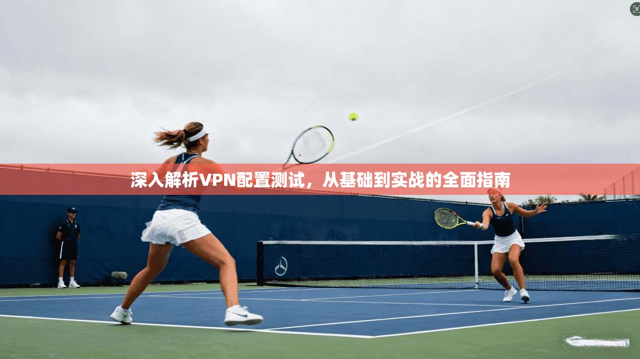 深入解析VPN配置测试，从基础到实战的全面指南