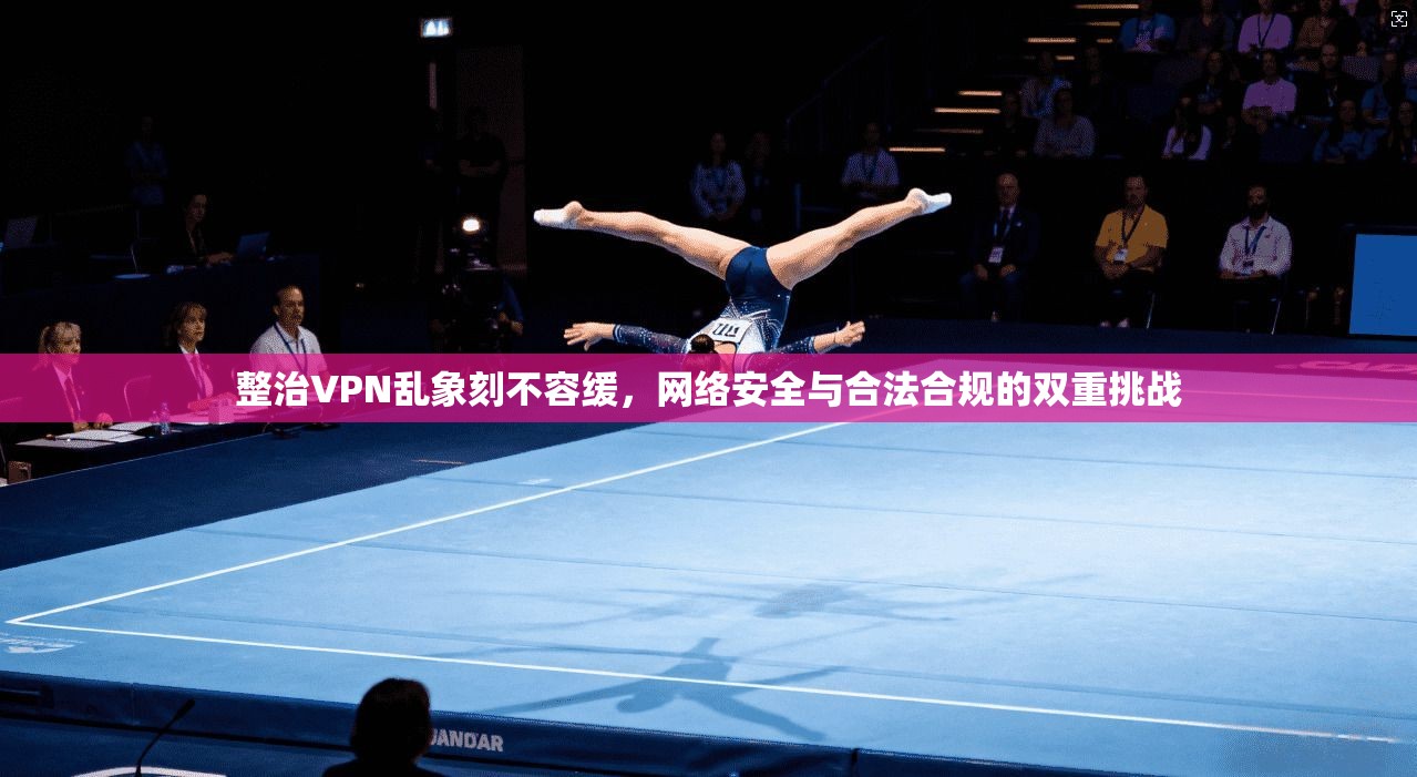 整治VPN乱象刻不容缓，网络安全与合法合规的双重挑战