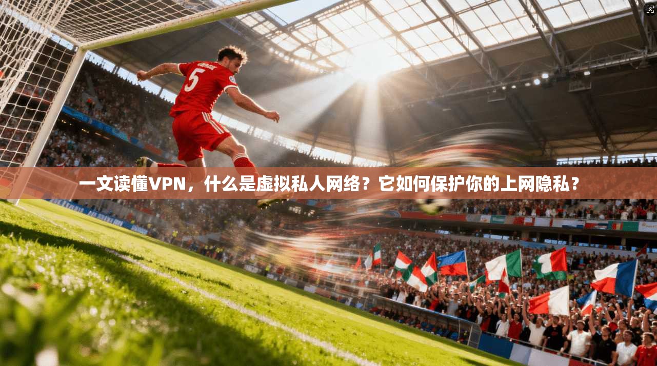 一文读懂VPN，什么是虚拟私人网络？它如何保护你的上网隐私？