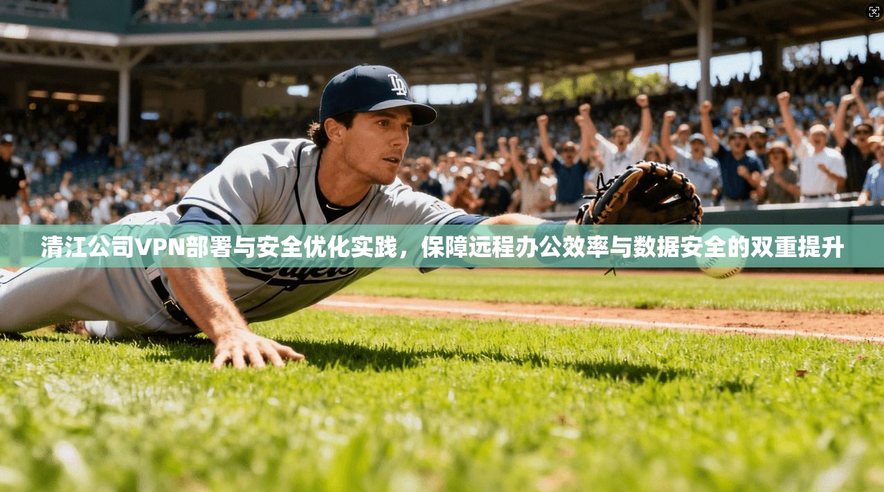 清江公司VPN部署与安全优化实践，保障远程办公效率与数据安全的双重提升