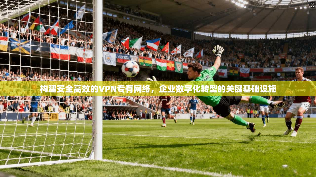 构建安全高效的VPN专有网络，企业数字化转型的关键基础设施